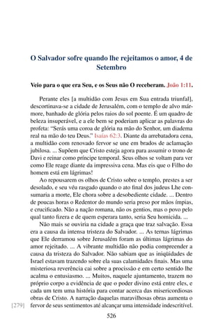 O Salvador sofre quando lhe rejeitamos o amor, 4 de
Setembro
Veio para o que era Seu, e os Seus não O receberam. João 1:11.
Perante eles [a multidão com Jesus em Sua entrada triunfal],
descortinava-se a cidade de Jerusalém, com o templo de alvo már-
more, banhado de glória pelos raios do sol poente. É um quadro de
beleza insuperável, e a ele bem se poderiam aplicar as palavras do
profeta: “Serás uma coroa de glória na mão do Senhor, um diadema
real na mão do teu Deus.” Isaías 62:3. Diante da arrebatadora cena,
a multidão com renovado fervor se une em brados de aclamação
jubilosa. ... Supõem que Cristo esteja agora para assumir o trono de
Davi e reinar como príncipe temporal. Seus olhos se voltam para ver
como Ele reage diante da impressiva cena. Mas eis que o Filho do
homem está em lágrimas!
Ao repousarem os olhos de Cristo sobre o templo, prestes a ser
desolado, e seu véu rasgado quando o ato final dos judeus Lhe con-
sumaria a morte, Ele chora sobre a desobediente cidade. ... Dentro
de poucas horas o Redentor do mundo seria preso por mãos ímpias,
e crucificado. Não a nação romana, não os gentios, mas o povo pelo
qual tanto fizera e de quem esperara tanto, seria Seu homicida. ...
Não mais se ouviria na cidade a graça que traz salvação. Essa
era a causa da intensa tristeza do Salvador. ... As ternas lágrimas
que Ele derramou sobre Jerusalém foram as últimas lágrimas do
amor rejeitado. ... A vibrante multidão não podia compreender a
causa da tristeza do Salvador. Não sabiam que as iniqüidades de
Israel estavam trazendo sobre ela suas calamidades finais. Mas uma
misteriosa reverência cai sobre a procissão e em certo sentido lhe
acalma o entusiasmo. ... Muitos, naquele ajuntamento, trazem no
próprio corpo a evidência de que o poder divino está entre eles, e
cada um tem uma história para contar acerca das misericordiosas
obras de Cristo. A narração daquelas maravilhosas obras aumenta o
fervor de seus sentimentos até alcançar uma intensidade indescritível.[279]
526
 