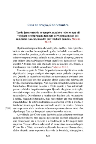 Casa de oração, 5 de Setembro
Tendo Jesus entrado no templo, expulsou todos os que ali
vendiam e compravam; também derribou as mesas dos
cambistas e as cadeiras dos que vendiam pombas. Mateus
21:12.
O pátio do templo estava cheio de gado, ovelhas, bois e pombas.
Acima do barulho do mugido do gado, do balido das ovelhas e
do arrulhar das pombas, podia-se ouvir a voz dos negociantes, ao
oferecerem para a venda animais e aves, ao mais alto preço, para os
que tinham vindo à Páscoa oferecer sacrifícios. Jesus disse: “Está
escrito: A Minha casa será chamada casa de oração; vós, porém, a
transformais em covil de salteadores.” Mateus 21:13.
Esse ato da parte de Cristo foi profundamente significativo, mais
significativo do que qualquer dos expectantes poderia compreen-
der. Quando os sacerdotes e fariseus se recuperaram do terror que
se havia apossado de suas culpadas almas diante das palavras de
Cristo, retornaram ao templo. Não estavam convertidos, nem mesmo
humilhados. Decidiram desafiar a Cristo quanto a Sua autoridade
para expulsá-los do pátio do templo. Quando chegaram ao templo,
descobriram que uma obra maravilhosa havia sido realizada durante
sua ausência. Os enfermos e moribundos haviam sido restaurados
à saúde. Ficaram espantados, mas não cediam em sua obstinada
incredulidade. Já estavam decididos a condenar Cristo à morte, e
também Lázaro, que fora ressuscitado dentre os mortos. Sabiam
que as pessoas ainda creriam em Jesus enquanto estivesse entre elas[280]
alguém que fora por Seu poder ressuscitado dos mortos.
A evidência que Cristo tinha dado fora calculada para convencer
cada mente sincera, mas aquelas pessoas não queriam evidências. O
que procuravam era a rejeição e a condenação de Cristo por parte
do povo. Toda evidência adicional só aumentava sua aversão por
Cristo. Ter a Cristo no mundo realizando Suas maravilhosas obras,
tê-Lo vivendo entre o povo a Sua vida de bondade, abnegação e
528
 