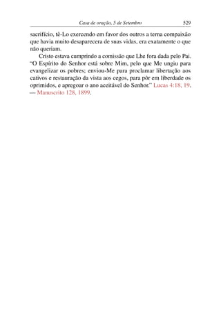 Casa de oração, 5 de Setembro 529
sacrifício, tê-Lo exercendo em favor dos outros a terna compaixão
que havia muito desaparecera de suas vidas, era exatamente o que
não queriam.
Cristo estava cumprindo a comissão que Lhe fora dada pelo Pai.
“O Espírito do Senhor está sobre Mim, pelo que Me ungiu para
evangelizar os pobres; enviou-Me para proclamar libertação aos
cativos e restauração da vista aos cegos, para pôr em liberdade os
oprimidos, e apregoar o ano aceitável do Senhor.” Lucas 4:18, 19.
— Manuscrito 128, 1899.
 