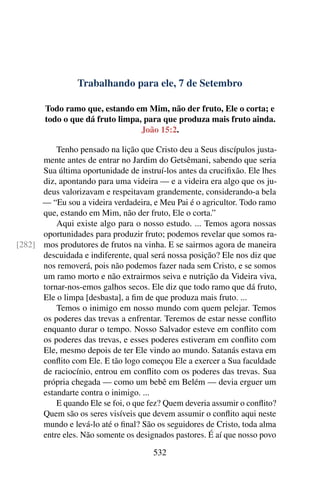 Trabalhando para ele, 7 de Setembro
Todo ramo que, estando em Mim, não der fruto, Ele o corta; e
todo o que dá fruto limpa, para que produza mais fruto ainda.
João 15:2.
Tenho pensado na lição que Cristo deu a Seus discípulos justa-
mente antes de entrar no Jardim do Getsêmani, sabendo que seria
Sua última oportunidade de instruí-los antes da crucifixão. Ele lhes
diz, apontando para uma videira — e a videira era algo que os ju-
deus valorizavam e respeitavam grandemente, considerando-a bela
— “Eu sou a videira verdadeira, e Meu Pai é o agricultor. Todo ramo
que, estando em Mim, não der fruto, Ele o corta.”
Aqui existe algo para o nosso estudo. ... Temos agora nossas
oportunidades para produzir fruto; podemos revelar que somos ra-
mos produtores de frutos na vinha. E se sairmos agora de maneira[282]
descuidada e indiferente, qual será nossa posição? Ele nos diz que
nos removerá, pois não podemos fazer nada sem Cristo, e se somos
um ramo morto e não extrairmos seiva e nutrição da Videira viva,
tornar-nos-emos galhos secos. Ele diz que todo ramo que dá fruto,
Ele o limpa [desbasta], a fim de que produza mais fruto. ...
Temos o inimigo em nosso mundo com quem pelejar. Temos
os poderes das trevas a enfrentar. Teremos de estar nesse conflito
enquanto durar o tempo. Nosso Salvador esteve em conflito com
os poderes das trevas, e esses poderes estiveram em conflito com
Ele, mesmo depois de ter Ele vindo ao mundo. Satanás estava em
conflito com Ele. E tão logo começou Ele a exercer a Sua faculdade
de raciocínio, entrou em conflito com os poderes das trevas. Sua
própria chegada — como um bebê em Belém — devia erguer um
estandarte contra o inimigo. ...
E quando Ele se foi, o que fez? Quem deveria assumir o conflito?
Quem são os seres visíveis que devem assumir o conflito aqui neste
mundo e levá-lo até o final? São os seguidores de Cristo, toda alma
entre eles. Não somente os designados pastores. É aí que nosso povo
532
 