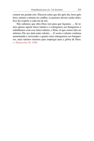 Trabalhando para ele, 7 de Setembro 533
comete um grande erro. Parecem achar que dia após dia, hora após
hora, minuto a minuto no conflito, os pastores devem cuidar deles.
Isso diz respeito a cada um de nós.
Não sabemos que obra Deus tem para que façamos. ... Se te-
mos apenas aquele único talento e o entregamos aos banqueiros e
trabalhamos com esse único talento, e Deus vê que somos fiéis no
mínimo, Ele nos dará outro talento. ... E assim o talento continua
aumentando e crescendo; e quanto mais entregarmos aos banquei-
ros, mais talentos teremos para empregar para a glória de Deus.
— Manuscrito 56, 1890.
 