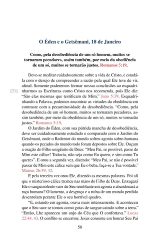 O Éden e o Getsêmani, 18 de Janeiro
Como, pela desobediência de um só homem, muitos se
tornaram pecadores, assim também, por meio da obediência
de um só, muitos se tornarão justos. Romanos 5:19.
Deve-se meditar cuidadosamente sobre a vida de Cristo, e estudá-
la com o desejo de compreender a razão pela qual Ele teve de vir,
afinal. Somente poderemos formar nossas conclusões ao esquadri-
nharmos as Escrituras como Cristo nos recomenda, pois Ele diz:[21]
“São elas mesmas que testificam de Mim.” João 5:39. Esquadri-
nhando a Palavra, podemos encontrar as virtudes da obediência em
contraste com a pecaminosidade da desobediência. “Como, pela
desobediência de um só homem, muitos se tornaram pecadores, as-
sim também, por meio da obediência de um só, muitos se tornarão
justos.” Romanos 5:19.
O Jardim do Éden, com sua pútrida mancha de desobediência,
deve ser cuidadosamente estudado e comparado com o Jardim do
Getsêmani, onde o Redentor do mundo sofreu agonia sobre-humana
quando os pecados do mundo todo foram depostos sobre Ele. Ouçam
a oração do Filho unigênito de Deus: “Meu Pai, se possível, passe de
Mim este cálice! Todavia, não seja como Eu quero, e sim como Tu
queres”. E orou a segunda vez, dizendo: “Meu Pai, se não é possível
passar de Mim este cálice sem que Eu o beba, faça-se a Tua vontade.”
Mateus 26:39, 42.
E pela terceira vez orou Ele, dizendo as mesmas palavras. Foi ali
que o misterioso cálice tremeu nas mãos do Filho de Deus. Enxugará
Ele o sanguinolento suor de Seu semblante em agonia e abandonará a
raça humana? O lamento, a desgraça e a ruína de um mundo perdido
desenrolam perante Ele o seu horrível quadro.
“E, estando em agonia, orava mais intensamente. E aconteceu
que o Seu suor se tornou como gotas de sangue caindo sobre a terra.”
“Então, Lhe apareceu um anjo do Céu que O confortava.” Lucas
22:44, 43. O conflito se encerrou; Jesus consente em honrar Seu Pai
50
 