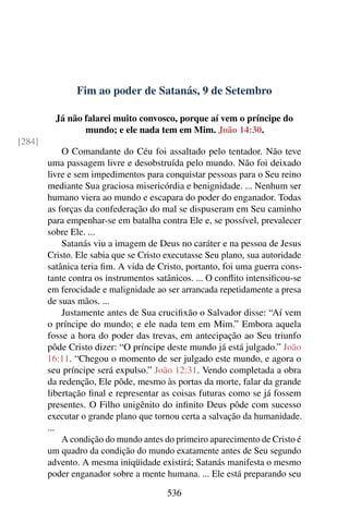 Fim ao poder de Satanás, 9 de Setembro
Já não falarei muito convosco, porque aí vem o príncipe do
mundo; e ele nada tem em Mim. João 14:30.
[284]
O Comandante do Céu foi assaltado pelo tentador. Não teve
uma passagem livre e desobstruída pelo mundo. Não foi deixado
livre e sem impedimentos para conquistar pessoas para o Seu reino
mediante Sua graciosa misericórdia e benignidade. ... Nenhum ser
humano viera ao mundo e escapara do poder do enganador. Todas
as forças da confederação do mal se dispuseram em Seu caminho
para empenhar-se em batalha contra Ele e, se possível, prevalecer
sobre Ele. ...
Satanás viu a imagem de Deus no caráter e na pessoa de Jesus
Cristo. Ele sabia que se Cristo executasse Seu plano, sua autoridade
satânica teria fim. A vida de Cristo, portanto, foi uma guerra cons-
tante contra os instrumentos satânicos. ... O conflito intensificou-se
em ferocidade e malignidade ao ser arrancada repetidamente a presa
de suas mãos. ...
Justamente antes de Sua crucifixão o Salvador disse: “Aí vem
o príncipe do mundo; e ele nada tem em Mim.” Embora aquela
fosse a hora do poder das trevas, em antecipação ao Seu triunfo
pôde Cristo dizer: “O príncipe deste mundo já está julgado.” João
16:11. “Chegou o momento de ser julgado este mundo, e agora o
seu príncipe será expulso.” João 12:31. Vendo completada a obra
da redenção, Ele pôde, mesmo às portas da morte, falar da grande
libertação final e representar as coisas futuras como se já fossem
presentes. O Filho unigênito do infinito Deus pôde com sucesso
executar o grande plano que tornou certa a salvação da humanidade.
...
A condição do mundo antes do primeiro aparecimento de Cristo é
um quadro da condição do mundo exatamente antes de Seu segundo
advento. A mesma iniqüidade existirá; Satanás manifesta o mesmo
poder enganador sobre a mente humana. ... Ele está preparando seu
536
 