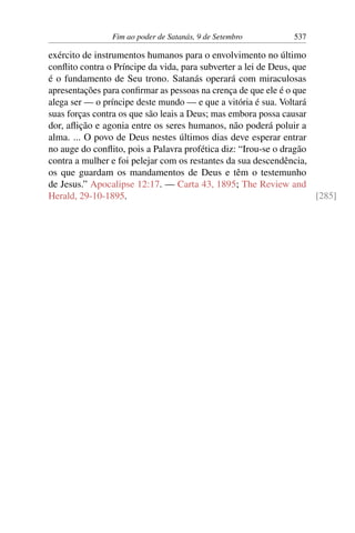 Fim ao poder de Satanás, 9 de Setembro 537
exército de instrumentos humanos para o envolvimento no último
conflito contra o Príncipe da vida, para subverter a lei de Deus, que
é o fundamento de Seu trono. Satanás operará com miraculosas
apresentações para confirmar as pessoas na crença de que ele é o que
alega ser — o príncipe deste mundo — e que a vitória é sua. Voltará
suas forças contra os que são leais a Deus; mas embora possa causar
dor, aflição e agonia entre os seres humanos, não poderá poluir a
alma. ... O povo de Deus nestes últimos dias deve esperar entrar
no auge do conflito, pois a Palavra profética diz: “Irou-se o dragão
contra a mulher e foi pelejar com os restantes da sua descendência,
os que guardam os mandamentos de Deus e têm o testemunho
de Jesus.” Apocalipse 12:17. — Carta 43, 1895; The Review and
Herald, 29-10-1895. [285]
 