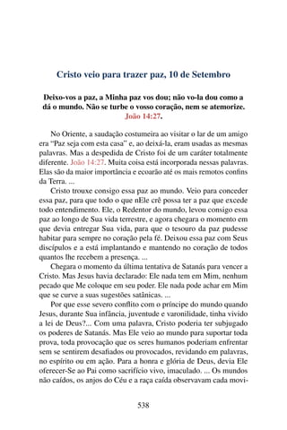 Cristo veio para trazer paz, 10 de Setembro
Deixo-vos a paz, a Minha paz vos dou; não vo-la dou como a
dá o mundo. Não se turbe o vosso coração, nem se atemorize.
João 14:27.
No Oriente, a saudação costumeira ao visitar o lar de um amigo
era “Paz seja com esta casa” e, ao deixá-la, eram usadas as mesmas
palavras. Mas a despedida de Cristo foi de um caráter totalmente
diferente. João 14:27. Muita coisa está incorporada nessas palavras.
Elas são da maior importância e ecoarão até os mais remotos confins
da Terra. ...
Cristo trouxe consigo essa paz ao mundo. Veio para conceder
essa paz, para que todo o que nEle crê possa ter a paz que excede
todo entendimento. Ele, o Redentor do mundo, levou consigo essa
paz ao longo de Sua vida terrestre, e agora chegara o momento em
que devia entregar Sua vida, para que o tesouro da paz pudesse
habitar para sempre no coração pela fé. Deixou essa paz com Seus
discípulos e a está implantando e mantendo no coração de todos
quantos lhe recebem a presença. ...
Chegara o momento da última tentativa de Satanás para vencer a
Cristo. Mas Jesus havia declarado: Ele nada tem em Mim, nenhum
pecado que Me coloque em seu poder. Ele nada pode achar em Mim
que se curve a suas sugestões satânicas. ...
Por que esse severo conflito com o príncipe do mundo quando
Jesus, durante Sua infância, juventude e varonilidade, tinha vivido
a lei de Deus?... Com uma palavra, Cristo poderia ter subjugado
os poderes de Satanás. Mas Ele veio ao mundo para suportar toda
prova, toda provocação que os seres humanos poderiam enfrentar
sem se sentirem desafiados ou provocados, revidando em palavras,
no espírito ou em ação. Para a honra e glória de Deus, devia Ele
oferecer-Se ao Pai como sacrifício vivo, imaculado. ... Os mundos
não caídos, os anjos do Céu e a raça caída observavam cada movi-
538
 