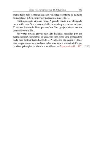 Cristo veio para trazer paz, 10 de Setembro 539
mento feito pelo Representante do Pai e Representante da perfeita
humanidade. E Seu caráter permaneceu sem defeito. ...
O último assalto viria em breve. A grande vitória a ser alcançada
era a união com Seu povo escolhido de modo que, embora devesse
Cristo ser levado da Terra para o Céu, Sua igreja pudesse manter
comunhão com Ele. ...
Por vezes nossas provas não vêm isoladas, seguidas por um
período de paz e descanso; as tentações vêm como uma esmagadora
onda para destruir tudo diante de si. As aflições não criam cristãos,
mas simplesmente desenvolvem neles a mente e a vontade de Cristo,
os vivos princípios da virtude e santidade. — Manuscrito 44, 1897. [286]
 
