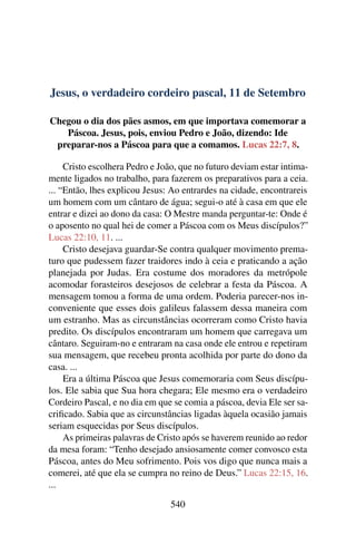 Jesus, o verdadeiro cordeiro pascal, 11 de Setembro
Chegou o dia dos pães asmos, em que importava comemorar a
Páscoa. Jesus, pois, enviou Pedro e João, dizendo: Ide
preparar-nos a Páscoa para que a comamos. Lucas 22:7, 8.
Cristo escolhera Pedro e João, que no futuro deviam estar intima-
mente ligados no trabalho, para fazerem os preparativos para a ceia.
... “Então, lhes explicou Jesus: Ao entrardes na cidade, encontrareis
um homem com um cântaro de água; segui-o até à casa em que ele
entrar e dizei ao dono da casa: O Mestre manda perguntar-te: Onde é
o aposento no qual hei de comer a Páscoa com os Meus discípulos?”
Lucas 22:10, 11. ...
Cristo desejava guardar-Se contra qualquer movimento prema-
turo que pudessem fazer traidores indo à ceia e praticando a ação
planejada por Judas. Era costume dos moradores da metrópole
acomodar forasteiros desejosos de celebrar a festa da Páscoa. A
mensagem tomou a forma de uma ordem. Poderia parecer-nos in-
conveniente que esses dois galileus falassem dessa maneira com
um estranho. Mas as circunstâncias ocorreram como Cristo havia
predito. Os discípulos encontraram um homem que carregava um
cântaro. Seguiram-no e entraram na casa onde ele entrou e repetiram
sua mensagem, que recebeu pronta acolhida por parte do dono da
casa. ...
Era a última Páscoa que Jesus comemoraria com Seus discípu-
los. Ele sabia que Sua hora chegara; Ele mesmo era o verdadeiro
Cordeiro Pascal, e no dia em que se comia a páscoa, devia Ele ser sa-
crificado. Sabia que as circunstâncias ligadas àquela ocasião jamais
seriam esquecidas por Seus discípulos.
As primeiras palavras de Cristo após se haverem reunido ao redor
da mesa foram: “Tenho desejado ansiosamente comer convosco esta
Páscoa, antes do Meu sofrimento. Pois vos digo que nunca mais a
comerei, até que ela se cumpra no reino de Deus.” Lucas 22:15, 16.
...
540
 