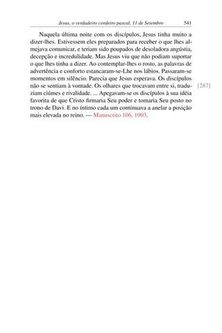Jesus, o verdadeiro cordeiro pascal, 11 de Setembro 541
Naquela última noite com os discípulos, Jesus tinha muito a
dizer-lhes. Estivessem eles preparados para receber o que lhes al-
mejava comunicar, e teriam sido poupados de desoladora angústia,
decepção e incredulidade. Mas Jesus viu que não podiam suportar
o que lhes tinha a dizer. Ao contemplar-lhes o rosto, as palavras de
advertência e conforto estancaram-se-Lhe nos lábios. Passaram-se
momentos em silêncio. Parecia que Jesus esperava. Os discípulos
não se sentiam à vontade. Os olhares que trocavam entre si, tradu- [287]
ziam ciúmes e rivalidade. ... Apegavam-se os discípulos à sua idéia
favorita de que Cristo firmaria Seu poder e tomaria Seu posto no
trono de Davi. E no íntimo cada um continuava a anelar a posição
mais elevada no reino. — Manuscrito 106, 1903.
 