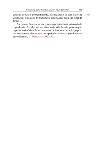 Devemos prestar humilde serviço, 12 de Setembro 543
coração contra o arrependimento. Escandalizou-se com o ato de [288]
Cristo. Se Jesus assim Se humilhava, pensou, não podia ser o Rei de
Israel. ...
Até mesmo Judas, se se houvesse arrependido, teria sido recebido
e perdoado. A culpa de sua alma teria sido lavada pelo sangue
expiatório de Cristo. Mas, com autoconfiança e exaltação própria,
acalentando em alta estima a sua própria sabedoria, justificou seu
procedimento. — Manuscrito 106, 1903.
 