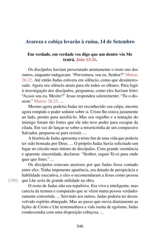 Avareza e cobiça levarão à ruína, 14 de Setembro
Em verdade, em verdade vos digo que um dentre vós Me
trairá. João 13:21.
Os discípulos haviam perscrutado atentamente o rosto uns dos
outros, enquanto indagavam: “Porventura, sou eu, Senhor?” Mateus
26:22. Até então Judas estivera em silêncio, como que desinteres-
sado. Agora seu silêncio atraía para ele todos os olhares. Para fugir
à investigação dos discípulos, perguntou, como eles haviam feito:
“Acaso sou eu, Mestre?” Jesus respondeu solenemente: “Tu o dis-
seste.” Mateus 26:25. ...
Mesmo agora poderia Judas ter reconhecido sua culpa, mesmo
agora rompido o poder sedutor sobre si. Cristo lhe estava justamente
ao lado, pronto para auxiliá-lo. Mas seu orgulho e a tentação do
inimigo foram tão fortes que ele não teve poder para escapar da
cilada. Em vez de lançar-se sobre a misericórdia de um compassivo
Salvador, preparou-se para resistir. ...
A história de Judas apresenta o triste fim de uma vida que poderia
ter sido honrada por Deus. ... O próprio Judas havia solicitado um
lugar no círculo mais íntimo de discípulos. Com grande veemência
e aparente sinceridade, declarou: “Senhor, seguir-Te-ei para onde
quer que fores.” ...
Os discípulos estavam ansiosos por que Judas fosse contado
entre eles. Tinha imponente aparência, era dotado de perspicácia e
habilidade executiva, e eles o recomendaram a Jesus como pessoa
que Lhe seria de grande utilidade na obra.[290]
O rosto de Judas não era repulsivo. Era vivo e inteligente, mas
carecia da ternura e compaixão que se vêem numa pessoa verdadei-
ramente convertida. ... Servindo aos outros, Judas poderia ter desen-
volvido espírito abnegado. Mas ao passo que ouvia diariamente as
lições de Cristo e Lhe testemunhava a vida isenta de egoísmo, Judas
condescendia com uma disposição cobiçosa. ...
546
 