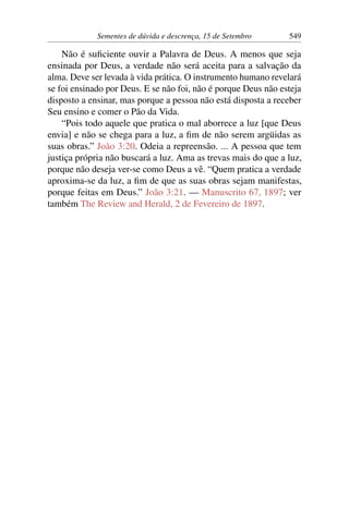Sementes de dúvida e descrença, 15 de Setembro 549
Não é suficiente ouvir a Palavra de Deus. A menos que seja
ensinada por Deus, a verdade não será aceita para a salvação da
alma. Deve ser levada à vida prática. O instrumento humano revelará
se foi ensinado por Deus. E se não foi, não é porque Deus não esteja
disposto a ensinar, mas porque a pessoa não está disposta a receber
Seu ensino e comer o Pão da Vida.
“Pois todo aquele que pratica o mal aborrece a luz [que Deus
envia] e não se chega para a luz, a fim de não serem argüidas as
suas obras.” João 3:20. Odeia a repreensão. ... A pessoa que tem
justiça própria não buscará a luz. Ama as trevas mais do que a luz,
porque não deseja ver-se como Deus a vê. “Quem pratica a verdade
aproxima-se da luz, a fim de que as suas obras sejam manifestas,
porque feitas em Deus.” João 3:21. — Manuscrito 67, 1897; ver
também The Review and Herald, 2 de Fevereiro de 1897.
 