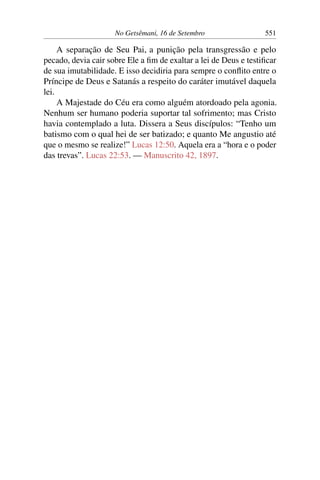 No Getsêmani, 16 de Setembro 551
A separação de Seu Pai, a punição pela transgressão e pelo
pecado, devia cair sobre Ele a fim de exaltar a lei de Deus e testificar
de sua imutabilidade. E isso decidiria para sempre o conflito entre o
Príncipe de Deus e Satanás a respeito do caráter imutável daquela
lei.
A Majestade do Céu era como alguém atordoado pela agonia.
Nenhum ser humano poderia suportar tal sofrimento; mas Cristo
havia contemplado a luta. Dissera a Seus discípulos: “Tenho um
batismo com o qual hei de ser batizado; e quanto Me angustio até
que o mesmo se realize!” Lucas 12:50. Aquela era a “hora e o poder
das trevas”. Lucas 22:53. — Manuscrito 42, 1897.
 