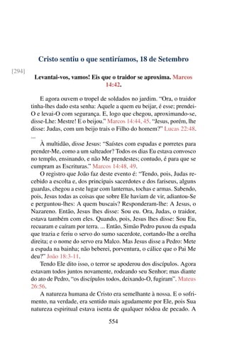 Cristo sentiu o que sentiríamos, 18 de Setembro
[294]
Levantai-vos, vamos! Eis que o traidor se aproxima. Marcos
14:42.
E agora ouvem o tropel de soldados no jardim. “Ora, o traidor
tinha-lhes dado esta senha: Aquele a quem eu beijar, é esse; prendei-
O e levai-O com segurança. E, logo que chegou, aproximando-se,
disse-Lhe: Mestre! E o beijou.” Marcos 14:44, 45. “Jesus, porém, lhe
disse: Judas, com um beijo trais o Filho do homem?” Lucas 22:48.
...
À multidão, disse Jesus: “Saístes com espadas e porretes para
prender-Me, como a um salteador? Todos os dias Eu estava convosco
no templo, ensinando, e não Me prendestes; contudo, é para que se
cumpram as Escrituras.” Marcos 14:48, 49.
O registro que João faz deste evento é: “Tendo, pois, Judas re-
cebido a escolta e, dos principais sacerdotes e dos fariseus, alguns
guardas, chegou a este lugar com lanternas, tochas e armas. Sabendo,
pois, Jesus todas as coisas que sobre Ele haviam de vir, adiantou-Se
e perguntou-lhes: A quem buscais? Responderam-lhe: A Jesus, o
Nazareno. Então, Jesus lhes disse: Sou eu. Ora, Judas, o traidor,
estava também com eles. Quando, pois, Jesus lhes disse: Sou Eu,
recuaram e caíram por terra. ... Então, Simão Pedro puxou da espada
que trazia e feriu o servo do sumo sacerdote, cortando-lhe a orelha
direita; e o nome do servo era Malco. Mas Jesus disse a Pedro: Mete
a espada na bainha; não beberei, porventura, o cálice que o Pai Me
deu?” João 18:3-11.
Tendo Ele dito isso, o terror se apoderou dos discípulos. Agora
estavam todos juntos novamente, rodeando seu Senhor; mas diante
do ato de Pedro, “os discípulos todos, deixando-O, fugiram”. Mateus
26:56.
A natureza humana de Cristo era semelhante à nossa. E o sofri-
mento, na verdade, era sentido mais agudamente por Ele, pois Sua
natureza espiritual estava isenta de qualquer nódoa de pecado. A
554
 