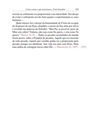 Cristo sentiu o que sentiríamos, 18 de Setembro 555
aversão ao sofrimento era proporcional a sua intensidade. Seu desejo
de evitar o sofrimento era tão forte quanto o experimentam os seres
humanos. ...
Quão intenso foi o desejo da humanidade de Cristo de escapar
do desprazer de um Deus ofendido; o anseio de Sua alma por alívio
é revelado nas palavras do Sofredor: “Meu Pai, se possível, passe de
Mim este cálice! Todavia, não seja como Eu quero, e sim como Tu
queres.” Mateus 26:39. ... Todos os pecados acumulados do mundo
foram postos sobre o Portador de pecados, Aquele que era inocente
de todo pecado, Aquele que sozinho podia ser a propiciação pelo
pecado, porque era obediente. Sua vida era uma com Deus. Nem
uma nódoa de corrupção havia sobre Ele. — Manuscrito 42, 1897. [295]
 