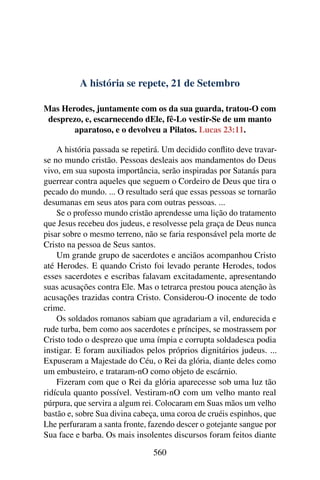 A história se repete, 21 de Setembro
Mas Herodes, juntamente com os da sua guarda, tratou-O com
desprezo, e, escarnecendo dEle, fê-Lo vestir-Se de um manto
aparatoso, e o devolveu a Pilatos. Lucas 23:11.
A história passada se repetirá. Um decidido conflito deve travar-
se no mundo cristão. Pessoas desleais aos mandamentos do Deus
vivo, em sua suposta importância, serão inspiradas por Satanás para
guerrear contra aqueles que seguem o Cordeiro de Deus que tira o
pecado do mundo. ... O resultado será que essas pessoas se tornarão
desumanas em seus atos para com outras pessoas. ...
Se o professo mundo cristão aprendesse uma lição do tratamento
que Jesus recebeu dos judeus, e resolvesse pela graça de Deus nunca
pisar sobre o mesmo terreno, não se faria responsável pela morte de
Cristo na pessoa de Seus santos.
Um grande grupo de sacerdotes e anciãos acompanhou Cristo
até Herodes. E quando Cristo foi levado perante Herodes, todos
esses sacerdotes e escribas falavam excitadamente, apresentando
suas acusações contra Ele. Mas o tetrarca prestou pouca atenção às
acusações trazidas contra Cristo. Considerou-O inocente de todo
crime.
Os soldados romanos sabiam que agradariam a vil, endurecida e
rude turba, bem como aos sacerdotes e príncipes, se mostrassem por
Cristo todo o desprezo que uma ímpia e corrupta soldadesca podia
instigar. E foram auxiliados pelos próprios dignitários judeus. ...
Expuseram a Majestade do Céu, o Rei da glória, diante deles como
um embusteiro, e trataram-nO como objeto de escárnio.
Fizeram com que o Rei da glória aparecesse sob uma luz tão
ridícula quanto possível. Vestiram-nO com um velho manto real
púrpura, que servira a algum rei. Colocaram em Suas mãos um velho
bastão e, sobre Sua divina cabeça, uma coroa de cruéis espinhos, que
Lhe perfuraram a santa fronte, fazendo descer o gotejante sangue por
Sua face e barba. Os mais insolentes discursos foram feitos diante
560
 