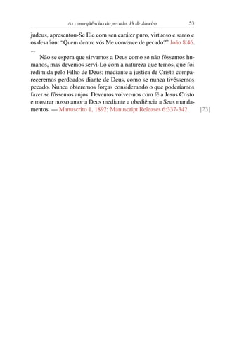 As conseqüências do pecado, 19 de Janeiro 53
judeus, apresentou-Se Ele com seu caráter puro, virtuoso e santo e
os desafiou: “Quem dentre vós Me convence de pecado?” João 8:46.
...
Não se espera que sirvamos a Deus como se não fôssemos hu-
manos, mas devemos servi-Lo com a natureza que temos, que foi
redimida pelo Filho de Deus; mediante a justiça de Cristo compa-
receremos perdoados diante de Deus, como se nunca tivéssemos
pecado. Nunca obteremos forças considerando o que poderíamos
fazer se fôssemos anjos. Devemos volver-nos com fé a Jesus Cristo
e mostrar nosso amor a Deus mediante a obediência a Seus manda-
mentos. — Manuscrito 1, 1892; Manuscript Releases 6:337-342. [23]
 
