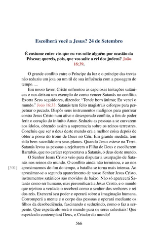 Escolherá você a Jesus? 24 de Setembro
É costume entre vós que eu vos solte alguém por ocasião da
Páscoa; quereis, pois, que vos solte o rei dos judeus? João
18:39.
O grande conflito entre o Príncipe da luz e o príncipe das trevas
não reduziu um jota ou um til de sua influência com a passagem do
tempo. ...
Em nosso favor, Cristo enfrentou as capciosas tentações satâni-
cas e nos deixou um exemplo de como vencer Satanás no conflito.
Exorta Seus seguidores, dizendo: “Tende bom ânimo; Eu venci o
mundo.” João 16:33. Satanás tem feito magistrais esforços para per-
petuar o pecado. Dispôs seus instrumentos malignos para guerrear
contra Jesus Cristo num ativo e desesperado conflito, a fim de poder
ferir o coração do infinito Amor. Seduziu as pessoas a se curvarem
aos ídolos, obtendo assim a supremacia sobre os reinos terrestres.
Concluiu que ser o deus deste mundo era a melhor coisa depois de
obter a posse do trono de Deus no Céu. Em grande medida, tem
sido bem-sucedido em seus planos. Quando Jesus esteve na Terra,
Satanás levou as pessoas a rejeitarem o Filho de Deus e escolherem
Barrabás, que no caráter representava a Satanás, o deus deste mundo.
O Senhor Jesus Cristo veio para disputar a usurpação de Sata-
nás nos reinos do mundo. O conflito ainda não terminou, e ao nos
aproximarmos do fim do tempo, a batalha se torna mais intensa. Ao[301]
aproximar-se o segundo aparecimento de nosso Senhor Jesus Cristo,
instrumentos satânicos são movidos de baixo. Não só aparecerá Sa-
tanás como ser humano, mas personificará a Jesus Cristo, e o mundo
que rejeitou a verdade o receberá como o senhor dos senhores e rei
dos reis. Exercerá seu poder e operará sobre a imaginação humana.
Corromperá a mente e o corpo das pessoas e operará mediante os
filhos da desobediência, fascinando e seduzindo, como o faz a ser-
pente. Que espetáculo será o mundo para os seres celestiais! Que
espetáculo contemplará Deus, o Criador do mundo!
566
 