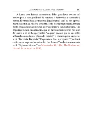 Escolherá você a Jesus? 24 de Setembro 567
A forma que Satanás assumiu no Éden para levar nossos pri-
meiros pais a transgredir foi de natureza a desnortear e confundir a
mente. Ele trabalhará de maneira [igualmente] sutil ao nos aproxi-
marmos do fim da história terrestre. Todo o seu poder enganador será
posto em ação para completar a obra de iludir a família humana. Tão
enganadora será sua atuação, que as pessoas farão como nos dias
de Cristo, e ao se lhes perguntar: “A quem quereis que eu vos solte,
a Barrabás ou a Jesus, chamado Cristo?” o clamor quase universal
será: “Barrabás, Barrabás!” E quando se fizer a pergunta: “Que farei,
então, deste a quem chamais o Rei dos Judeus?” o clamor novamente
será: “Seja crucificado!” — Manuscrito 39, 1894; The Review and
Herald, 14 de Abril de 1896.
 