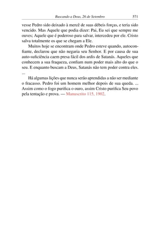 Buscando a Deus, 26 de Setembro 571
vesse Pedro sido deixado à mercê de suas débeis forças, e teria sido
vencido. Mas Aquele que podia dizer: Pai, Eu sei que sempre me
ouves; Aquele que é poderoso para salvar, intercedeu por ele. Cristo
salva totalmente os que se chegam a Ele.
Muitos hoje se encontram onde Pedro esteve quando, autocon-
fiante, declarou que não negaria seu Senhor. E por causa de sua
auto-suficiência caem presa fácil dos ardis de Satanás. Aqueles que
conhecem a sua fraqueza, confiam num poder mais alto do que o
seu. E enquanto buscam a Deus, Satanás não tem poder contra eles.
...
Há algumas lições que nunca serão aprendidas a não ser mediante
o fracasso. Pedro foi um homem melhor depois de sua queda. ...
Assim como o fogo purifica o ouro, assim Cristo purifica Seu povo
pela tentação e prova. — Manuscrito 115, 1902.
 