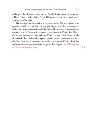 Cristo tornou-se pecado por nós, 28 de Setembro 575
nada que Lhe obscurecesse a mente. Sua fé devia ater-se firmemente
a Deus. Essa era Sua única força. Obscurecer a mente era oferecer
vantagem a Satanás.
Os inimigos de Jesus descarregaram sobre Ele sua cólera, en-
quanto pendia da cruz. Sacerdotes, príncipes e escribas uniram-se à
turba em zombar do moribundo Salvador. No batismo e na transfigu-
ração, a voz de Deus se fizera ouvir, proclamando Cristo Seu Filho.
Outra vez justamente antes de ser Cristo traído, o Pai falara, testi-
ficando de Sua divindade. Agora, porém, muda permanecia a voz
do Céu. Nenhum testemunho se ouviu em favor de Cristo. Sozinho
sofreu maus-tratos e escárnios da parte dos ímpios. — O Desejado
de Todas as Nações, 746. [306]
 
