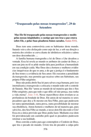 “Traspassado pelas nossas transgressões”, 29 de
Setembro
Mas Ele foi traspassado pelas nossas transgressões e moído
pelas nossas iniqüidades; o castigo que nos traz a paz estava
sobre Ele, e pelas Suas pisaduras fomos sarados. Isaías 53:5.
Deus tem uma controvérsia com os habitantes deste mundo.
Satanás veio a eles disfarçado como anjo de luz, e sob sua direção a
maioria dos cristãos se curva diante de idolátricos relicários e adora
um deus desconhecido. ...
A família humana transgrediu a lei de Deus e Lhe desafiou a
vontade. Essa lei revela ao mundo os atributos do caráter de Deus, e
nem um jota ou til se pôde mudar dela para justificar a humanidade
em sua condição caída. Mas Deus deu a homens e mulheres evidên-
cias inequívocas de que os ama, e de que a justiça é o fundamento
de Seu trono e a evidência de Seu amor. Ele executou a penalidade
da transgressão, mas permitiu que recaísse sobre um Substituto, seu
próprio Filho unigênito.
Deus não podia abolir Sua lei para salvar a raça humana, pois isso
imortalizaria a transgressão e colocaria o mundo todo sob o controle
de Satanás. Mas Ele “amou ao mundo de tal maneira que deu o Seu
Filho unigênito, para que todo o que nEle crê não pereça, mas tenha
a vida eterna”. João 3:16. Nesse maravilhoso dom revelam-se as
profundezas da bondade de Deus. Ele amou de tal maneira os seres
pecadores que deu a Si mesmo em Seu Filho, para que pudessem
ter outra oportunidade, outra prova, outra possibilidade de mostrar
sua obediência. Amou homens e mulheres de tal maneira que, para
salvá-los, deu Seu Filho ao mundo, e nesse dom Ele deu todo o Céu!
Essa era a única provisão que Deus podia fazer. Mediante esse dom
foi providenciado um caminho pelo qual os pecadores pudessem
retornar a sua lealdade.
Deus convida a todos para que contemplem o Cordeiro de Deus,
que tira o pecado do mundo. Cristo tira do pecador a culpa pelo
576
 