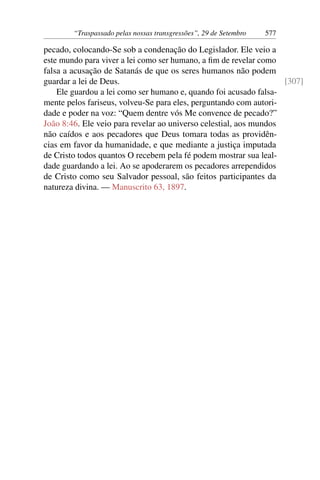 “Traspassado pelas nossas transgressões”, 29 de Setembro 577
pecado, colocando-Se sob a condenação do Legislador. Ele veio a
este mundo para viver a lei como ser humano, a fim de revelar como
falsa a acusação de Satanás de que os seres humanos não podem
guardar a lei de Deus. [307]
Ele guardou a lei como ser humano e, quando foi acusado falsa-
mente pelos fariseus, volveu-Se para eles, perguntando com autori-
dade e poder na voz: “Quem dentre vós Me convence de pecado?”
João 8:46. Ele veio para revelar ao universo celestial, aos mundos
não caídos e aos pecadores que Deus tomara todas as providên-
cias em favor da humanidade, e que mediante a justiça imputada
de Cristo todos quantos O recebem pela fé podem mostrar sua leal-
dade guardando a lei. Ao se apoderarem os pecadores arrependidos
de Cristo como seu Salvador pessoal, são feitos participantes da
natureza divina. — Manuscrito 63, 1897.
 