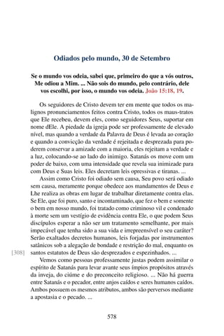 Odiados pelo mundo, 30 de Setembro
Se o mundo vos odeia, sabei que, primeiro do que a vós outros,
Me odiou a Mim. ... Não sois do mundo, pelo contrário, dele
vos escolhi, por isso, o mundo vos odeia. João 15:18, 19.
Os seguidores de Cristo devem ter em mente que todos os ma-
lignos pronunciamentos feitos contra Cristo, todos os maus-tratos
que Ele recebeu, devem eles, como seguidores Seus, suportar em
nome dEle. A piedade da igreja pode ser professamente de elevado
nível, mas quando a verdade da Palavra de Deus é levada ao coração
e quando a convicção da verdade é rejeitada e desprezada para po-
derem conservar a amizade com a maioria, eles rejeitam a verdade e
a luz, colocando-se ao lado do inimigo. Satanás os move com um
poder de baixo, com uma intensidade que revela sua inimizade para
com Deus e Suas leis. Eles decretam leis opressivas e tiranas. ...
Assim como Cristo foi odiado sem causa, Seu povo será odiado
sem causa, meramente porque obedece aos mandamentos de Deus e
Lhe realiza as obras em lugar de trabalhar diretamente contra elas.
Se Ele, que foi puro, santo e incontaminado, que fez o bem e somente
o bem em nosso mundo, foi tratado como criminoso vil e condenado
à morte sem um vestígio de evidência contra Ele, o que podem Seus
discípulos esperar a não ser um tratamento semelhante, por mais
impecável que tenha sido a sua vida e irrepreensível o seu caráter?
Serão exaltados decretos humanos, leis forjadas por instrumentos
satânicos sob a alegação de bondade e restrição do mal, enquanto os
santos estatutos de Deus são desprezados e espezinhados. ...[308]
Vemos como pessoas professamente justas podem assimilar o
espírito de Satanás para levar avante seus ímpios propósitos através
da inveja, do ciúme e do preconceito religioso. ... Não há guerra
entre Satanás e o pecador, entre anjos caídos e seres humanos caídos.
Ambos possuem os mesmos atributos, ambos são perversos mediante
a apostasia e o pecado. ...
578
 