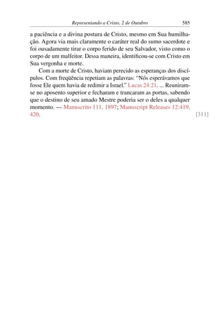 Representando a Cristo, 2 de Outubro 585
a paciência e a divina postura de Cristo, mesmo em Sua humilha-
ção. Agora via mais claramente o caráter real do sumo sacerdote e
foi ousadamente tirar o corpo ferido de seu Salvador, visto como o
corpo de um malfeitor. Dessa maneira, identificou-se com Cristo em
Sua vergonha e morte.
Com a morte de Cristo, haviam perecido as esperanças dos discí-
pulos. Com freqüência repetiam as palavras: “Nós esperávamos que
fosse Ele quem havia de redimir a Israel.” Lucas 24:21. ... Reuniram-
se no aposento superior e fecharam e trancaram as portas, sabendo
que o destino de seu amado Mestre poderia ser o deles a qualquer
momento. — Manuscrito 111, 1897; Manuscript Releases 12:419,
420. [311]
 