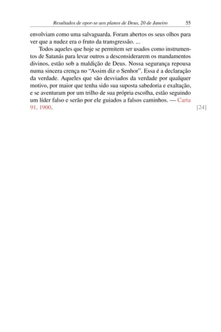 Resultados de opor-se aos planos de Deus, 20 de Janeiro 55
envolviam como uma salvaguarda. Foram abertos os seus olhos para
ver que a nudez era o fruto da transgressão. ...
Todos aqueles que hoje se permitem ser usados como instrumen-
tos de Satanás para levar outros a desconsiderarem os mandamentos
divinos, estão sob a maldição de Deus. Nossa segurança repousa
numa sincera crença no “Assim diz o Senhor”. Essa é a declaração
da verdade. Aqueles que são desviados da verdade por qualquer
motivo, por maior que tenha sido sua suposta sabedoria e exaltação,
e se aventuram por um trilho de sua própria escolha, estão seguindo
um líder falso e serão por ele guiados a falsos caminhos. — Carta
91, 1900. [24]
 