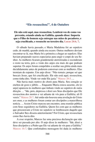 “Ele ressuscitou!”, 4 de Outubro
Ele não está aqui, mas ressuscitou. Lembrai-vos de como vos
preveniu, estando ainda na Galiléia, quando disse: Importa
que o Filho do homem seja entregue nas mãos de pecadores, e
seja crucificado, e ressuscite no terceiro dia. Lucas 24:6, 7.
O sábado havia passado, e Maria Madalena foi ao sepulcro
cedo, de manhã, quando ainda era escuro. Outras mulheres deviam
encontrar-se lá, mas Maria foi a primeira a chegar ao sepulcro. Elas
haviam preparado suaves especiarias para ungir o corpo de seu Se-
nhor. As mulheres ficaram grandemente aterrorizadas e esconderam
o rosto na terra, pois a visão dos anjos era mais do que podiam
suportar. Os anjos foram compelidos a ocultar sua glória ainda mais
decididamente antes de poderem conversar com as mulheres. Elas
tremiam de espanto. Um anjo disse: “Não temais; porque sei que
buscais Jesus, que foi crucificado. Ele não está aqui; ressuscitou,
como tinha dito. Vinde ver onde Ele jazia.” Mateus 28:5. ...
Não havia mais motivo de choro para Maria. Seu coração se
encheu de gozo e júbilo. ... Enquanto Maria estava ausente, ele [o
anjo] apareceu às mulheres que tinham vindo ao sepulcro de outra
direção. ... “Ide, pois, depressa e dizei aos Seus discípulos que Ele
ressuscitou dos mortos e vai adiante de vós para a Galiléia; ali O
vereis.” Mateus 28:7. Até então não houvera uma revelação de Cristo
aos onze, e as mulheres foram contar aos discípulos a maravilhosa
notícia. ... Assim Cristo marcou um encontro, uma reunião pública
com Seus seguidores na Galiléia. Quem fez com que as mulheres
que procuravam a Cristo no sepulcro se lembrassem daquilo que
o Salvador lhes dissera anteriormente? Foi Cristo, que ressuscitara
como lhes havia dito.
A esse respeito, Marcos faz uma preciosa declaração que não
deve ser passada por alto. O anjo disse às mulheres: “Ide, dizei a
Seus discípulos e a Pedro que Ele vai adiante de vós para a Galiléia.”
Marcos 16:7. Que confortadora mensagem foi dada às mulheres
588
 