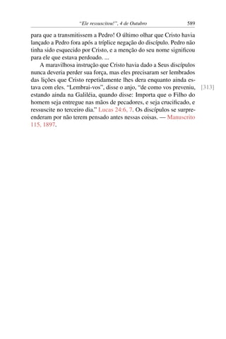 “Ele ressuscitou!”, 4 de Outubro 589
para que a transmitissem a Pedro! O último olhar que Cristo havia
lançado a Pedro fora após a tríplice negação do discípulo. Pedro não
tinha sido esquecido por Cristo, e a menção do seu nome significou
para ele que estava perdoado. ...
A maravilhosa instrução que Cristo havia dado a Seus discípulos
nunca deveria perder sua força, mas eles precisaram ser lembrados
das lições que Cristo repetidamente lhes dera enquanto ainda es-
tava com eles. “Lembrai-vos”, disse o anjo, “de como vos preveniu, [313]
estando ainda na Galiléia, quando disse: Importa que o Filho do
homem seja entregue nas mãos de pecadores, e seja crucificado, e
ressuscite no terceiro dia.” Lucas 24:6, 7. Os discípulos se surpre-
enderam por não terem pensado antes nessas coisas. — Manuscrito
115, 1897.
 