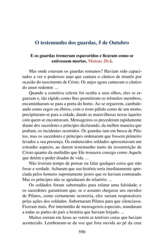 O testemunho dos guardas, 5 de Outubro
E os guardas tremeram espavoridos e ficaram como se
estivessem mortos. Mateus 28:4.
Mas onde estavam os guardas romanos? Haviam sido capaci-
tados a ver o poderoso anjo que cantara o cântico de triunfo por
ocasião do nascimento de Cristo. Os anjos agora cantavam o cântico
do amor redentor. ...
Quando a comitiva celeste foi oculta a seus olhos, eles se er-
gueram e, tão rápido como lhes permitiram os trêmulos membros,
encaminharam-se para a porta do horto. Ao se erguerem, cambale-
ando como cegos ou ébrios, com o rosto pálido como de um morto,
precipitaram-se para a cidade, dando as maravilhosas novas àqueles
com quem se encontravam. Mensageiros os precederam rapidamente
diante dos sacerdotes e príncipes declarando, da melhor maneira que
podiam, os incidentes ocorridos. Os guardas iam em busca de Pila-
tos, mas os sacerdotes e príncipes ordenaram que fossem primeiro
levados a sua presença. Os endurecidos soldados apresentavam um
estranho aspecto, ao darem testemunho tanto da ressurreição de
Cristo quanto da multidão que Ele trouxera consigo como Aquele
que detém o poder doador de vida. ...
Não tiveram tempo de pensar ou falar qualquer coisa que não
fosse a verdade. Acharam que sua história seria imediatamente apre-
ciada pelos homens supostamente justos que os haviam contratado.
Mas os príncipes não se agradaram do relatório. ...
Os soldados foram subornados para relatar uma falsidade, e
os sacerdotes garantiram que, se o assunto chegasse aos ouvidos
de Pilatos, como certamente ocorreria, eles seriam responsáveis
pelas ações dos soldados. Subornaram Pilatos para que silenciasse.
Fizeram mais. Por intermédio de mensageiros especiais, mandaram
a todas as partes do país a história que haviam forjado. ...
Muitos creram em Jesus ao verem as terríveis cenas que haviam
acontecido. Lembraram-se da voz que fora ouvida ao pé da cruz
590
 