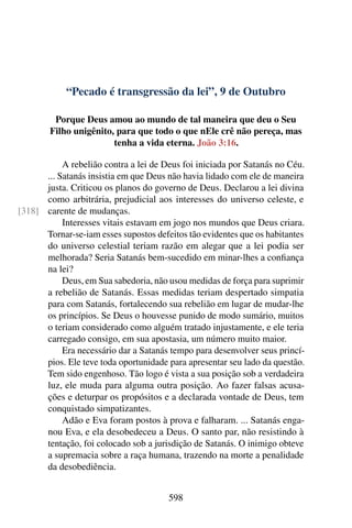 “Pecado é transgressão da lei”, 9 de Outubro
Porque Deus amou ao mundo de tal maneira que deu o Seu
Filho unigênito, para que todo o que nEle crê não pereça, mas
tenha a vida eterna. João 3:16.
A rebelião contra a lei de Deus foi iniciada por Satanás no Céu.
... Satanás insistia em que Deus não havia lidado com ele de maneira
justa. Criticou os planos do governo de Deus. Declarou a lei divina
como arbitrária, prejudicial aos interesses do universo celeste, e
carente de mudanças.[318]
Interesses vitais estavam em jogo nos mundos que Deus criara.
Tornar-se-iam esses supostos defeitos tão evidentes que os habitantes
do universo celestial teriam razão em alegar que a lei podia ser
melhorada? Seria Satanás bem-sucedido em minar-lhes a confiança
na lei?
Deus, em Sua sabedoria, não usou medidas de força para suprimir
a rebelião de Satanás. Essas medidas teriam despertado simpatia
para com Satanás, fortalecendo sua rebelião em lugar de mudar-lhe
os princípios. Se Deus o houvesse punido de modo sumário, muitos
o teriam considerado como alguém tratado injustamente, e ele teria
carregado consigo, em sua apostasia, um número muito maior.
Era necessário dar a Satanás tempo para desenvolver seus princí-
pios. Ele teve toda oportunidade para apresentar seu lado da questão.
Tem sido engenhoso. Tão logo é vista a sua posição sob a verdadeira
luz, ele muda para alguma outra posição. Ao fazer falsas acusa-
ções e deturpar os propósitos e a declarada vontade de Deus, tem
conquistado simpatizantes.
Adão e Eva foram postos à prova e falharam. ... Satanás enga-
nou Eva, e ela desobedeceu a Deus. O santo par, não resistindo à
tentação, foi colocado sob a jurisdição de Satanás. O inimigo obteve
a supremacia sobre a raça humana, trazendo na morte a penalidade
da desobediência.
598
 