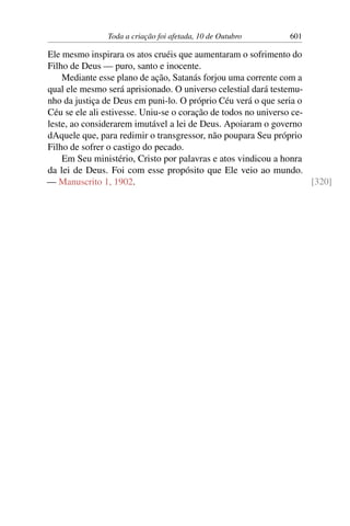 Toda a criação foi afetada, 10 de Outubro 601
Ele mesmo inspirara os atos cruéis que aumentaram o sofrimento do
Filho de Deus — puro, santo e inocente.
Mediante esse plano de ação, Satanás forjou uma corrente com a
qual ele mesmo será aprisionado. O universo celestial dará testemu-
nho da justiça de Deus em puni-lo. O próprio Céu verá o que seria o
Céu se ele ali estivesse. Uniu-se o coração de todos no universo ce-
leste, ao considerarem imutável a lei de Deus. Apoiaram o governo
dAquele que, para redimir o transgressor, não poupara Seu próprio
Filho de sofrer o castigo do pecado.
Em Seu ministério, Cristo por palavras e atos vindicou a honra
da lei de Deus. Foi com esse propósito que Ele veio ao mundo.
— Manuscrito 1, 1902. [320]
 