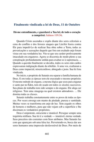 Finalmente vindicada a lei de Deus, 11 de Outubro
Dá-me entendimento, e guardarei a Tua lei; de todo o coração
a cumprirei. Salmos 119:34.
Quando Cristo ascendeu e expôs diante dos seres celestiais a
cena do conflito e dos ferozes ataques que Lúcifer fizera contra
Ele para impedi-Lo de realizar Sua obra sobre a Terra, todas as
prevaricações e acusações daquele que fora um exaltado anjo foram
vistas em sua verdadeira luz. Viu-se que seu caráter professamente
imaculado era enganoso. Agora se discernia de modo pleno a sua
conspiração profundamente urdida para exaltar-se à supremacia. ...
Quando a questão finalmente se decidiu, todos os seres não caídos
expressaram indignação diante da rebelião. À uma voz, exaltaram a
Deus como imparcial, misericordioso, abnegado e justo. Sua lei fora
vindicada.
No início, o propósito de Satanás era separar a família humana de
Deus. E em todas as épocas tem ele executado o mesmo propósito.
O mesmo método de engano, a mesma lógica que usou para enganar
o santo par no Éden, tem ele usado em todos os séculos sucessivos.
Seu plano de trabalho tem sido sempre o do engano. Ele alega ser
religioso. Tem uma sinagoga na qual existem adoradores. ... Ele
domina todas as classes.
Satanás trabalha constantemente entre os povos de todas as épo-
cas. Por vezes enverga um manto de piedade, pureza e santidade.
Muitas vezes se transforma em anjo de luz. Tem cegado os olhos
de homens e mulheres, para que não vejam sob a superfície e lhe
discirnam os verdadeiros propósitos.
Deus é onipotente, onisciente e imutável. Persegue sempre uma
trajetória retilínea. Sua lei é a verdade — imutável, eterna verdade.
Seus preceitos são coerentes com Seus atributos. Mas Satanás faz
com que apareçam sob uma falsa luz. Pervertendo-os, busca dar aos
seres humanos uma impressão desfavorável de Deus. Por meio de
602
 