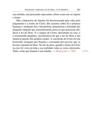 Finalmente vindicada a lei de Deus, 11 de Outubro 603
sua rebelião, tem procurado representar a Deus como um ser injusto
e tirano.
Mas a hipocrisia de Satanás foi desmascarada pela vida, pelo
julgamento e a morte de Cristo. Ele assumiu sobre Si a natureza
humana e, mediante Sua vida perfeita, demonstrou a falsidade das
alegações daquele que constantemente acusa os que procuram obe-
decer à lei de Deus. E o sangue de Cristo, derramado na cruz, é
o testemunho perpétuo, incontestável de que a lei de Deus é tão
imutável quanto Seu próprio caráter. A crucifixão de Cristo foi um
homicídio instigado por Satanás e executado por pessoas que se
haviam separado de Deus. No dia do juízo, quando a morte de Cristo
na cruz for vista em toda a sua realidade, todas as vozes silenciarão.
Todos verão que Satanás é um rebelde. — Manuscrito 1, 1902. [321]
 