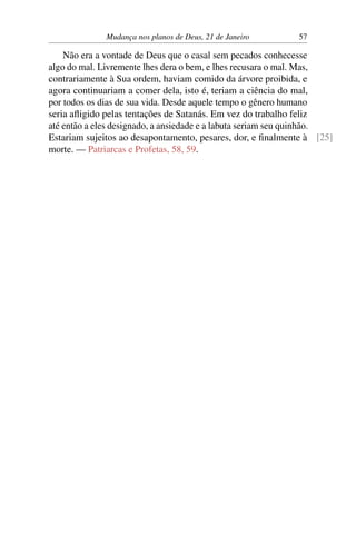 Mudança nos planos de Deus, 21 de Janeiro 57
Não era a vontade de Deus que o casal sem pecados conhecesse
algo do mal. Livremente lhes dera o bem, e lhes recusara o mal. Mas,
contrariamente à Sua ordem, haviam comido da árvore proibida, e
agora continuariam a comer dela, isto é, teriam a ciência do mal,
por todos os dias de sua vida. Desde aquele tempo o gênero humano
seria afligido pelas tentações de Satanás. Em vez do trabalho feliz
até então a eles designado, a ansiedade e a labuta seriam seu quinhão.
Estariam sujeitos ao desapontamento, pesares, dor, e finalmente à [25]
morte. — Patriarcas e Profetas, 58, 59.
 