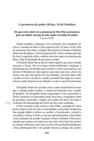 A promessa do poder divino, 14 de Outubro
Eis que envio sobre vós a promessa de Meu Pai; permanecei,
pois, na cidade, até que do alto sejais revestidos de poder.
Lucas 24:49.
Tendo exaltado e honrado a lei, aceitando suas condições ao
salvar o mundo da ruína, Cristo apressou-Se a ir para o Céu a fim
de consumar Sua obra e cumprir Sua missão enviando o Espírito
Santo aos discípulos. Assim assegurou Ele a Seus amados que não
Se havia esquecido deles, embora estivesse agora na presença de
Deus, onde há plenitude de gozo para sempre.
O Espírito Santo devia descer sobre aqueles que neste mundo
amavam a Cristo. Por esse meio seriam habilitados, mediante a
glorificação de seu Senhor, para receber os dons necessários à sua
missão. O Doador da vida segurava nas mãos não só as chaves da
morte, mas um Céu inteiro de ricas bênçãos. Foi-Lhe dado todo
o poder no Céu e na Terra e, tendo assumido Seu lugar nas cortes
celestes, podia dispensar essas bênçãos a todos os que O recebessem.
...
O Espírito Santo foi enviado como o mais inestimável tesouro
que o mundo podia receber. A igreja foi batizada com o poder
do Espírito. Os discípulos foram capacitados a sair e proclamar a
Cristo, primeiro em Jerusalém, onde fora feita a vergonhosa obra
de desonrar o justo Rei, e depois aos confins da Terra. Foi dada a
evidência da entronização de Cristo em Seu reino mediador. ...[324]
O Pai concedeu toda a honra a Seu Filho, sentando-O à Sua
destra, muito acima de todos os principados e potestades. Expressou
Seu grande júbilo e deleite ao receber o Crucificado e coroá-Lo
com glória e honra. E todos os favores que demonstrou a Seu Filho,
como aceitação da grande expiação, foram revelados a Seu povo.
Aqueles que uniram seus interesses em amor com Cristo são aceitos
no Amado. Sofreram com Cristo em Sua mais profunda humilhação,
e Sua glorificação lhes é de grande interesse, porque são aceitos
608
 