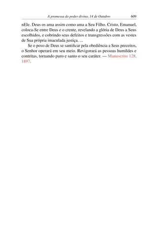 A promessa do poder divino, 14 de Outubro 609
nEle. Deus os ama assim como ama a Seu Filho. Cristo, Emanuel,
coloca-Se entre Deus e o crente, revelando a glória de Deus a Seus
escolhidos, e cobrindo seus defeitos e transgressões com as vestes
de Sua própria imaculada justiça. ...
Se o povo de Deus se santificar pela obediência a Seus preceitos,
o Senhor operará em seu meio. Revigorará as pessoas humildes e
contritas, tornando puro e santo o seu caráter. — Manuscrito 128,
1897.
 