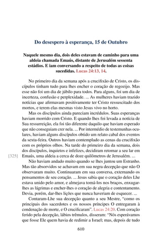 Do desespero à esperança, 15 de Outubro
Naquele mesmo dia, dois deles estavam de caminho para uma
aldeia chamada Emaús, distante de Jerusalém sessenta
estádios. E iam conversando a respeito de todas as coisas
sucedidas. Lucas 24:13, 14.
No primeiro dia da semana após a crucifixão de Cristo, os dis-
cípulos tinham tudo para lhes encher o coração de regozijo. Mas
esse não foi um dia de júbilo para todos. Para alguns, foi um dia de
incerteza, confusão e perplexidade. ... As mulheres haviam trazido
notícias que afirmavam positivamente ter Cristo ressuscitado dos
mortos, e terem elas mesmas visto Jesus vivo no horto.
Mas os discípulos ainda pareciam incrédulos. Suas esperanças
haviam morrido com Cristo. E quando lhes foi levada a notícia de
Sua ressurreição, ela foi tão diferente daquilo que haviam esperado
que não conseguiam crer nela. ... Por intermédio de testemunhas ocu-
lares, haviam alguns discípulos obtido um relato cabal dos eventos
da sexta-feira. Outros haviam contemplado as cenas da crucifixão
com os próprios olhos. Na tarde do primeiro dia da semana, dois
dos discípulos, inquietos e infelizes, decidiram retornar a seu lar em
Emaús, uma aldeia a cerca de doze quilômetros de Jerusalém. ...[325]
Não haviam andado muito quando se lhes juntou um Estranho.
Mas tão absorvidos se achavam em sua negra decepção que não O
observaram muito. Continuaram em sua conversa, externando os
pensamentos de seu coração. ... Jesus sabia que o coração deles Lhe
estava unido pelo amor, e almejava tomá-los nos braços, enxugar-
lhes as lágrimas e encher-lhes o coração de alegria e contentamento.
Devia, porém, dar-lhes lições que nunca haveriam de esquecer. ...
Contaram-Lhe sua decepção quanto a seu Mestre, “como os
principais dos sacerdotes e os nossos príncipes O entregaram à
condenação de morte, e O crucificaram”. Lucas 24:20. Com coração
ferido pela decepção, lábios trêmulos, disseram: “Nós esperávamos
que fosse Ele quem havia de redimir a Israel; mas, depois de tudo
610
 