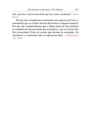 Do desespero à esperança, 15 de Outubro 611
isto, é já este o terceiro dia desde que tais coisas sucederam.” Lucas
24:21.
Por que não se lembraram os discípulos das palavras de Cristo, e
entenderam que os eventos deviam desenrolar-se daquela maneira?
Por que não compreenderam que a última parte de Sua predição
se cumpriria do mesmo modo que a primeira, e que ao terceiro dia
Ele ressuscitaria? Esta era a parte que deviam ter recordado. Os
sacerdotes e os príncipes não se esqueceram dela. — Manuscrito
113, 1897.
 