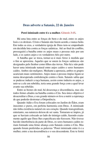Deus adverte a Satanás, 22 de Janeiro
Porei inimizade entre ti e a mulher. Gênesis 3:15.
Há uma luta entre as forças do bem e do mal, entre os anjos
leais e os desleais. Cristo e Satanás não fazem acordo, e nunca farão.
Em todas as eras, a verdadeira igreja de Deus tem-se empenhado
em decidida luta contra as forças satânicas. Até ao final do conflito,
prosseguirá a batalha entre os anjos maus e pessoas más por um
lado, e os santos anjos e os verdadeiros fiéis por outro.
A batalha que se trava, tornar-se-á mais feroz à medida que
o fim se aproxima. Aqueles que se unem às forças satânicas são
designados pelo Senhor como filhos das trevas. Não há e não pode
haver uma inimizade natural entre anjos caídos e seres humanos
caídos. Ambos são malignos. Mediante a apostasia, ambos os grupos
acariciam maus sentimentos. Anjos maus e pessoas ímpias ligam-se
numa desesperada confederação contra o bem. Satanás sabia que
se pudesse induzir a raça humana, assim como induziu os anjos, a
unir-se a ele em rebeldia, teria uma grande força com a qual levar
avante sua rebelião.
Entre as hostes do mal, há desavença e discordância, mas são
todos firmes aliados na batalha contra o Céu. Seu único objetivo é
desacreditar a Deus, e seu grande número os leva a nutrir a esperança
de que poderão destronar a Onipotência.
Quando Adão e Eva foram colocados no Jardim do Éden, eram
inocentes e puros, em perfeita harmonia com Deus. A inimizade
não tinha existência natural em seu coração. Quando transgrediram,
entretanto, sua natureza deixou de ser santa. Tornaram-se ímpios, já
que se haviam colocado ao lado do inimigo caído, fazendo exata-
mente aquilo que Deus lhes especificara não fizessem. Não tivesse
havido interferência da parte de Deus, os seres humanos caídos te-
riam formado uma firme aliança com Satanás contra o Céu. Mas
quando foram proferidas as palavras “Porei inimizade entre ti e a
mulher, entre a tua descendência e o seu descendente. Este te ferirá
58
 