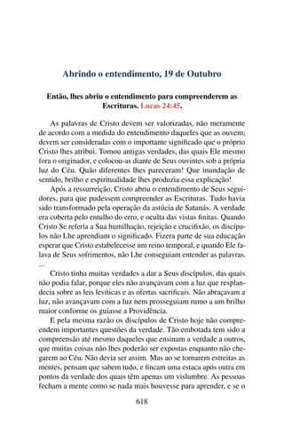 Abrindo o entendimento, 19 de Outubro
Então, lhes abriu o entendimento para compreenderem as
Escrituras. Lucas 24:45.
As palavras de Cristo devem ser valorizadas, não meramente
de acordo com a medida do entendimento daqueles que as ouvem;
devem ser consideradas com o importante significado que o próprio
Cristo lhes atribui. Tomou antigas verdades, das quais Ele mesmo
fora o originador, e colocou-as diante de Seus ouvintes sob a própria
luz do Céu. Quão diferentes lhes pareceram! Que inundação de
sentido, brilho e espiritualidade lhes produzia essa explicação!
Após a ressurreição, Cristo abriu o entendimento de Seus segui-
dores, para que pudessem compreender as Escrituras. Tudo havia
sido transformado pela operação da astúcia de Satanás. A verdade
era coberta pelo entulho do erro, e oculta das vistas finitas. Quando
Cristo Se referia a Sua humilhação, rejeição e crucifixão, os discípu-
los não Lhe aprendiam o significado. Fizera parte de sua educação
esperar que Cristo estabelecesse um reino temporal, e quando Ele fa-
lava de Seus sofrimentos, não Lhe conseguiam entender as palavras.
...
Cristo tinha muitas verdades a dar a Seus discípulos, das quais
não podia falar, porque eles não avançavam com a luz que resplan-
decia sobre as leis levíticas e as ofertas sacrificais. Não abraçavam a
luz, não avançavam com a luz nem prosseguiam rumo a um brilho
maior conforme os guiasse a Providência.
E pela mesma razão os discípulos de Cristo hoje não compre-
endem importantes questões da verdade. Tão embotada tem sido a
compreensão até mesmo daqueles que ensinam a verdade a outros,
que muitas coisas não lhes poderão ser expostas enquanto não che-
garem ao Céu. Não devia ser assim. Mas ao se tornarem estreitas as
mentes, pensam que sabem tudo, e fincam uma estaca após outra em
pontos da verdade dos quais têm apenas um vislumbre. As pessoas
fecham a mente como se nada mais houvesse para aprender, e se o
618
 
