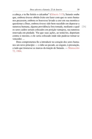 Deus adverte a Satanás, 22 de Janeiro 59
a cabeça, e tu lhe ferirás o calcanhar” (Gênesis 3:15), Satanás soube
que, embora tivesse obtido êxito em fazer com que os seres huma-
nos pecassem, embora os houvesse levado a crer em sua mentira e
questionar a Deus, embora tivesse sido bem-sucedido em depravar a
natureza humana, alguma providência fora tomada, mediante a qual [26]
os seres caídos seriam colocados em posição vantajosa, sua natureza
renovada em piedade. Viu que suas ações, ao tentá-los, deporiam
contra si mesmo, e ele seria colocado onde não pudesse tornar-se
vencedor. ...
Deus comprometeu-Se a introduzir no coração dos seres huma-
nos um novo princípio — o ódio ao pecado, ao engano, à presunção,
a tudo que trouxesse as marcas da traição de Satanás. — Manuscrito
72, 1904.
 
