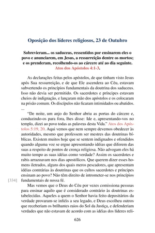 Oposição dos líderes religiosos, 23 de Outubro
Sobrevieram... os saduceus, ressentidos por ensinarem eles o
povo e anunciarem, em Jesus, a ressurreição dentre os mortos;
e os prenderam, recolhendo-os ao cárcere até ao dia seguinte.
Atos dos Apóstolos 4:1-3.
As declarações feitas pelos apóstolos, de que tinham visto Jesus
após Sua ressurreição, e de que Ele ascendera ao Céu, estavam
subvertendo os princípios fundamentais da doutrina dos saduceus.
Isso não devia ser permitido. Os sacerdotes e príncipes estavam
cheios de indignação, e lançaram mão dos apóstolos e os colocaram
na prisão comum. Os discípulos não ficaram intimidados ou abatidos.
...
“De noite, um anjo do Senhor abriu as portas do cárcere e,
conduzindo-os para fora, lhes disse: Ide e, apresentando-vos no
templo, dizei ao povo todas as palavras desta Vida.” Atos dos Após-
tolos 5:19, 20. Aqui vemos que nem sempre devemos obedecer às
autoridades, mesmo que professem ser mestres das doutrinas bí-
blicas. Existem muitos hoje que se sentem indignados e ofendidos
quando alguma voz se ergue apresentando idéias que diferem das
suas a respeito de pontos de crença religiosa. Não advogam eles há
muito tempo as suas idéias como verdade? Assim os sacerdotes e
rabis arrazoavam nos dias apostólicos. Que querem dizer esses ho-
mens iletrados, alguns dos quais meros pescadores, que apresentam
idéias contrárias às doutrinas que os cultos sacerdotes e príncipes
ensinam ao povo? Não têm direito de intrometer-se nos princípios
fundamentais de nossa fé.[334]
Mas vemos que o Deus do Céu por vezes comissiona pessoas
para ensinar aquilo que é considerado contrário às doutrinas es-
tabelecidas. Aqueles a quem o Senhor havia feito depositários da
verdade provaram-se infiéis a seu legado, e Deus escolheu outros
que receberiam os brilhantes raios do Sol da Justiça, e defenderiam
verdades que não estavam de acordo com as idéias dos líderes reli-
626
 