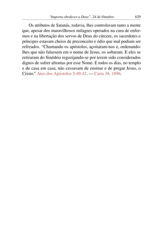 “Importa obedecer a Deus”, 24 de Outubro 629
Os atributos de Satanás, todavia, lhes controlavam tanto a mente
que, apesar dos maravilhosos milagres operados na cura de enfer-
mos e na libertação dos servos de Deus do cárcere, os sacerdotes e
príncipes estavam cheios de preconceito e ódio que mal podiam ser
refreados. “Chamando os apóstolos, açoitaram-nos e, ordenando-
lhes que não falassem em o nome de Jesus, os soltaram. E eles se
retiraram do Sinédrio regozijando-se por terem sido considerados
dignos de sofrer afrontas por esse Nome. E todos os dias, no templo
e de casa em casa, não cessavam de ensinar e de pregar Jesus, o
Cristo.” Atos dos Apóstolos 5:40-42. — Carta 38, 1896.
 