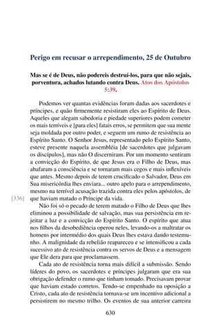 Perigo em recusar o arrependimento, 25 de Outubro
Mas se é de Deus, não podereis destruí-los, para que não sejais,
porventura, achados lutando contra Deus. Atos dos Apóstolos
5:39.
Podemos ver quantas evidências foram dadas aos sacerdotes e
príncipes, e quão firmemente resistiram eles ao Espírito de Deus.
Aqueles que alegam sabedoria e piedade superiores podem cometer
os mais terríveis e [para eles] fatais erros, se permitem que sua mente
seja moldada por outro poder, e seguem um rumo de resistência ao
Espírito Santo. O Senhor Jesus, representado pelo Espírito Santo,
esteve presente naquela assembléia [de sacerdotes que julgavam
os discípulos], mas não O discerniram. Por um momento sentiram
a convicção do Espírito, de que Jesus era o Filho de Deus, mas
abafaram a consciência e se tornaram mais cegos e mais inflexíveis
que antes. Mesmo depois de terem crucificado o Salvador, Deus em
Sua misericórdia lhes enviara... outro apelo para o arrependimento,
mesmo na terrível acusação trazida contra eles pelos apóstolos, de
que haviam matado o Príncipe da vida.[336]
Não foi só o pecado de terem matado o Filho de Deus que lhes
eliminou a possibilidade de salvação, mas sua persistência em re-
jeitar a luz e a convicção do Espírito Santo. O espírito que atua
nos filhos da desobediência operou neles, levando-os a maltratar os
homens por intermédio dos quais Deus lhes estava dando testemu-
nho. A malignidade da rebelião reapareceu e se intensificou a cada
sucessivo ato de resistência contra os servos de Deus e a mensagem
que Ele dera para que proclamassem.
Cada ato de resistência torna mais difícil a submissão. Sendo
líderes do povo, os sacerdotes e príncipes julgaram que era sua
obrigação defender o rumo que tinham tomado. Precisavam provar
que haviam estado corretos. Tendo-se empenhado na oposição a
Cristo, cada ato de resistência tornava-se um incentivo adicional a
persistirem no mesmo trilho. Os eventos de sua anterior carreira
630
 