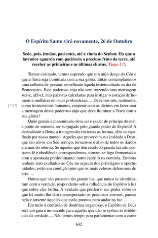 O Espírito Santo virá novamente, 26 de Outubro
Sede, pois, irmãos, pacientes, até a vinda do Senhor. Eis que o
lavrador aguarda com paciência o precioso fruto da terra, até
receber as primeiras e as últimas chuvas. Tiago 5:7.
Temos ensinado, temos esperado que um anjo desça do Céu e
que a Terra seja iluminada com a sua glória. Então contemplaremos
uma colheita de pessoas semelhante àquela testemunhada no dia de
Pentecostes. Esse poderoso anjo não vem trazendo uma mensagem
suave, afável, mas palavras calculadas para instigar o coração de ho-
mens e mulheres em suas profundezas. ... Devemos nós, realmente,
como instrumentos humanos, cooperar com os divinos em fazer soar[337]
a mensagem desse poderoso anjo que deve iluminar a Terra com a
sua glória?
Quão grande e disseminado deve ser o poder do príncipe do mal,
a ponto de somente ser subjugado pelo grande poder do Espírito! A
deslealdade a Deus, a transgressão em todas as formas, têm-se espa-
lhado por nosso mundo. Aqueles que preservam sua lealdade a Deus,
que são ativos em Seu serviço, tornam-se o alvo de todos os dardos
e armas do inferno. Se aqueles que têm recebido grande luz não pos-
suem fé e obediência correspondentes, tornam-se logo fermentados
com a apostasia predominante; outro espírito os controla. Embora
tenham sido exaltados ao Céu no aspecto dos privilégios e oportu-
nidades, estão em condição pior que os mais zelosos defensores do
erro. ...
Outros que não possuem tão grande luz, que nunca se identifica-
ram com a verdade, responderão sob a influência do Espírito à luz
que sobre eles brilha. A verdade que perdeu o seu poder sobre os
que há muito lhe têm menosprezado os preciosos ensinos, parece
bela e atraente àqueles que estão prontos para andar na luz. ...
Em meio à confusão de doutrinas enganosas, o Espírito de Deus
será um guia e um escudo para aqueles que não se opõem às evidên-
cias da verdade. ... Não temos tempo para parlamentar com a carne
632
 
