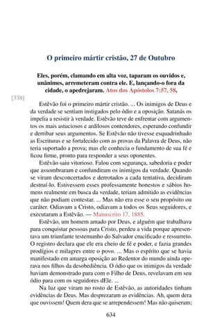 O primeiro mártir cristão, 27 de Outubro
Eles, porém, clamando em alta voz, taparam os ouvidos e,
unânimes, arremeteram contra ele. E, lançando-o fora da
cidade, o apedrejaram. Atos dos Apóstolos 7:57, 58.
[338]
Estêvão foi o primeiro mártir cristão. ... Os inimigos de Deus e
da verdade se sentiam instigados pelo ódio e a oposição. Satanás os
impelia a resistir à verdade. Estêvão teve de enfrentar com argumen-
tos os mais astuciosos e ardilosos contendores, esperando confundir
e derribar seus argumentos. Se Estêvão não tivesse esquadrinhado
as Escrituras e se fortalecido com as provas da Palavra de Deus, não
teria suportado a prova; mas ele conhecia o fundamento de sua fé e
ficou firme, pronto para responder a seus oponentes.
Estêvão saiu vitorioso. Falou com segurança, sabedoria e poder
que assombraram e confundiram os inimigos da verdade. Quando
se viram desconcertados e derrotados a cada tentativa, decidiram
destruí-lo. Estivessem esses professamente honestos e sábios ho-
mens realmente em busca da verdade, teriam admitido as evidências
que não podiam contestar. ... Mas não era esse o seu propósito ou
caráter. Odiavam a Cristo, odiavam a todos os Seus seguidores, e
executaram a Estêvão. — Manuscrito 17, 1885.
Estêvão, um homem amado por Deus, e alguém que trabalhava
para conquistar pessoas para Cristo, perdeu a vida porque apresen-
tava um triunfante testemunho do Salvador crucificado e ressurreto.
O registro declara que ele era cheio de fé e poder, e fazia grandes
prodígios e milagres entre o povo. ... Mas o espírito que se havia
manifestado em amarga oposição ao Redentor do mundo ainda ope-
rava nos filhos da desobediência. O ódio que os inimigos da verdade
haviam demonstrado para com o Filho de Deus, revelavam em seu
ódio para com os seguidores dEle. ...
Na luz que viram no rosto de Estêvão, as autoridades tinham
evidências de Deus. Mas desprezaram as evidências. Ah, quem dera
que ouvissem! Quem dera que se arrependessem! Mas não quiseram;
634
 