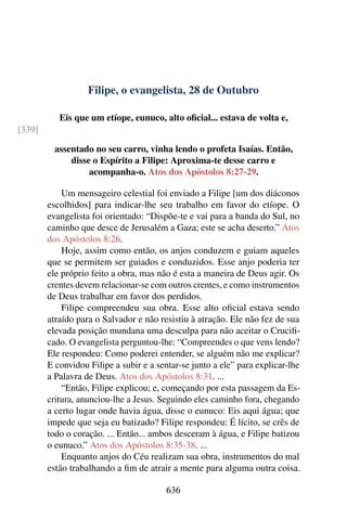 Filipe, o evangelista, 28 de Outubro
Eis que um etíope, eunuco, alto oficial... estava de volta e,
[339]
assentado no seu carro, vinha lendo o profeta Isaías. Então,
disse o Espírito a Filipe: Aproxima-te desse carro e
acompanha-o. Atos dos Apóstolos 8:27-29.
Um mensageiro celestial foi enviado a Filipe [um dos diáconos
escolhidos] para indicar-lhe seu trabalho em favor do etíope. O
evangelista foi orientado: “Dispõe-te e vai para a banda do Sul, no
caminho que desce de Jerusalém a Gaza; este se acha deserto.” Atos
dos Apóstolos 8:26.
Hoje, assim como então, os anjos conduzem e guiam aqueles
que se permitem ser guiados e conduzidos. Esse anjo poderia ter
ele próprio feito a obra, mas não é esta a maneira de Deus agir. Os
crentes devem relacionar-se com outros crentes, e como instrumentos
de Deus trabalhar em favor dos perdidos.
Filipe compreendeu sua obra. Esse alto oficial estava sendo
atraído para o Salvador e não resistiu à atração. Ele não fez de sua
elevada posição mundana uma desculpa para não aceitar o Crucifi-
cado. O evangelista perguntou-lhe: “Compreendes o que vens lendo?
Ele respondeu: Como poderei entender, se alguém não me explicar?
E convidou Filipe a subir e a sentar-se junto a ele” para explicar-lhe
a Palavra de Deus. Atos dos Apóstolos 8:31. ...
“Então, Filipe explicou; e, começando por esta passagem da Es-
critura, anunciou-lhe a Jesus. Seguindo eles caminho fora, chegando
a certo lugar onde havia água, disse o eunuco: Eis aqui água; que
impede que seja eu batizado? Filipe respondeu: É lícito, se crês de
todo o coração. ... Então... ambos desceram à água, e Filipe batizou
o eunuco.” Atos dos Apóstolos 8:35-38. ...
Enquanto anjos do Céu realizam sua obra, instrumentos do mal
estão trabalhando a fim de atrair a mente para alguma outra coisa.
636
 